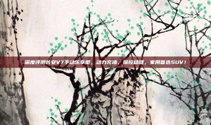 深度评测长安V7手动乐享型,动力充沛,操控稳健,家用首选SUV!