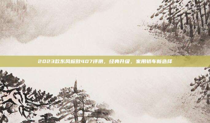 2023款东风标致407评测,经典升级,家用轿车新选择