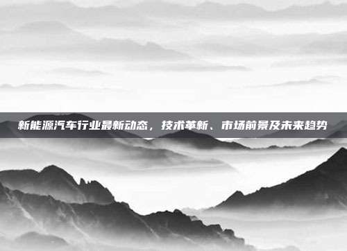 新能源汽车行业最新动态,技术革新、市场前景及未来趋势