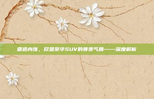 霸道内饰，尽显豪华SUV的尊贵气质——深度解析