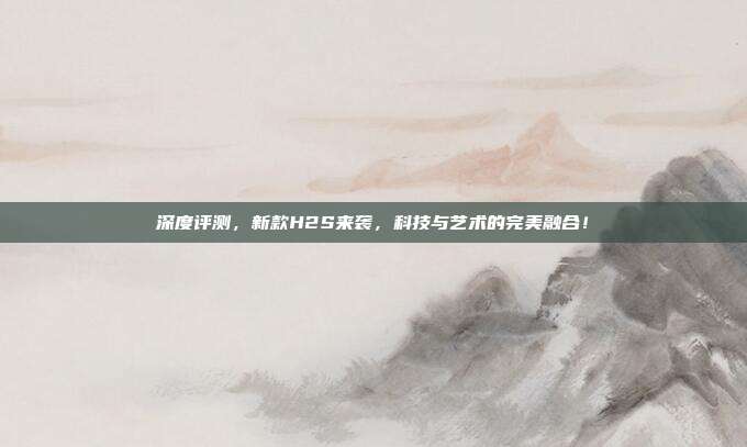 深度评测,新款H2S来袭,科技与艺术的完美融合!