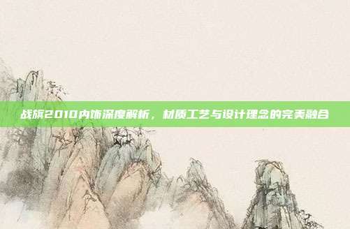 战旗2010内饰深度解析，材质工艺与设计理念的完美融合
