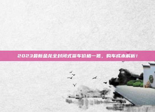 2023最新金龙全封闭式货车价格一览，购车成本解析！
