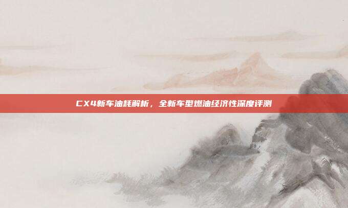 CX4新车油耗解析,全新车型燃油经济性深度评测