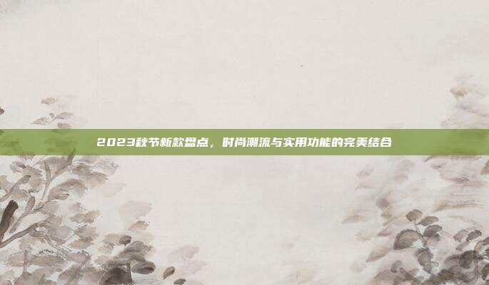 2023秋节新款盘点,时尚潮流与实用功能的完美结合