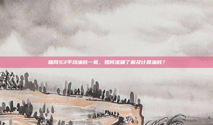 瑞风S3平均油耗一览,如何准确了解及计算油耗?