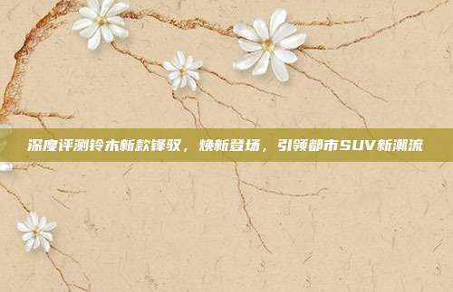 深度评测铃木新款锋驭,焕新登场,引领都市SUV新潮流