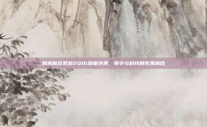 别克新款君越2016深度评测，豪华与科技的完美融合