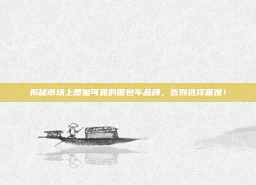 揭秘市场上质量可靠的面包车品牌,告别选择困难!
