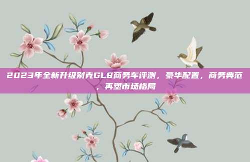2023年全新升级别克GL8商务车评测,豪华配置,商务典范,再塑市场格局