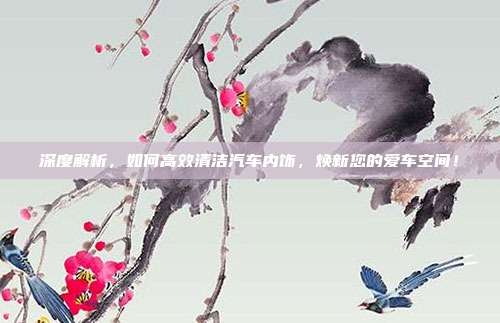 深度解析,如何高效清洁汽车内饰,焕新您的爱车空间!