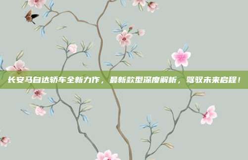 长安马自达轿车全新力作,最新款型深度解析,驾驭未来启程!