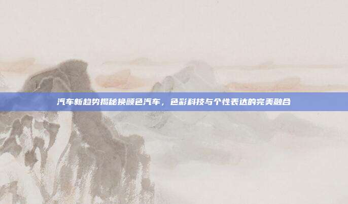 汽车新趋势揭秘换颜色汽车,色彩科技与个性表达的完美融合