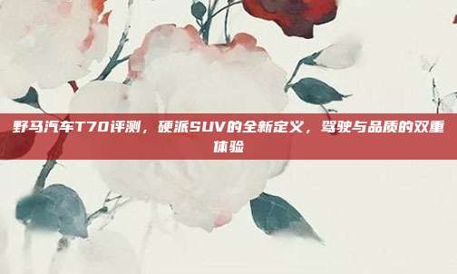野马汽车T70评测,硬派SUV的全新定义,驾驶与品质的双重体验