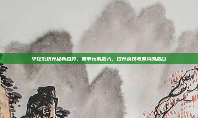 中控系统升级新趋势，皮革元素融入，提升科技与时尚的融合