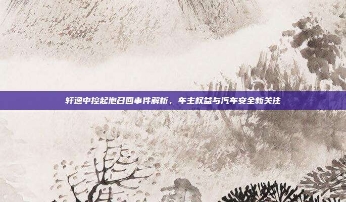 轩逸中控起泡召回事件解析，车主权益与汽车安全新关注