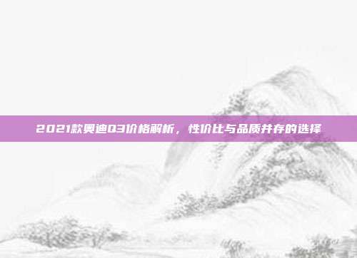 2021款奥迪Q3价格解析,性价比与品质并存的选择