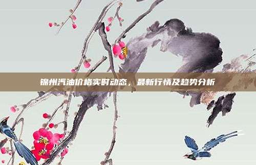 锦州汽油价格实时动态,最新行情及趋势分析