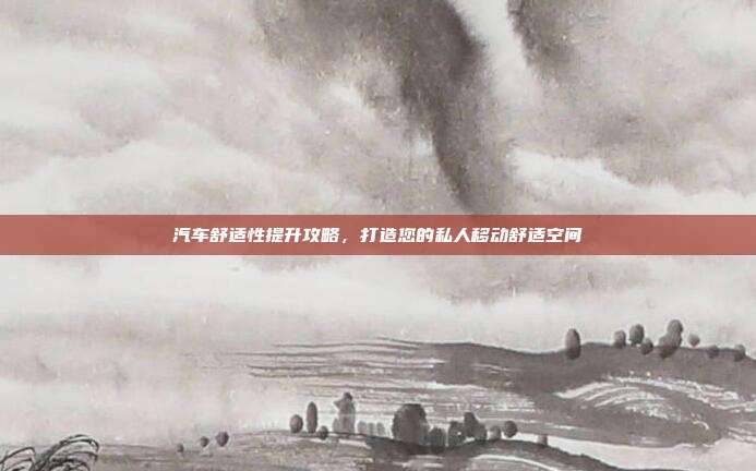 汽车舒适性提升攻略,打造您的私人移动舒适空间