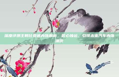 深度评测王朝比亚迪内饰解析,匠心独运,引领未来汽车内饰潮流