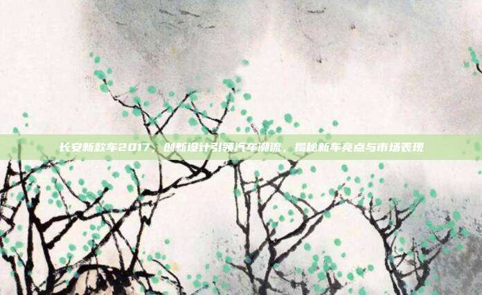 长安新款车2017,创新设计引领汽车潮流,揭秘新车亮点与市场表现