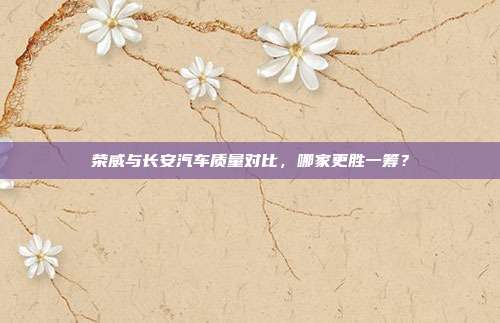 荣威与长安汽车质量对比,哪家更胜一筹?