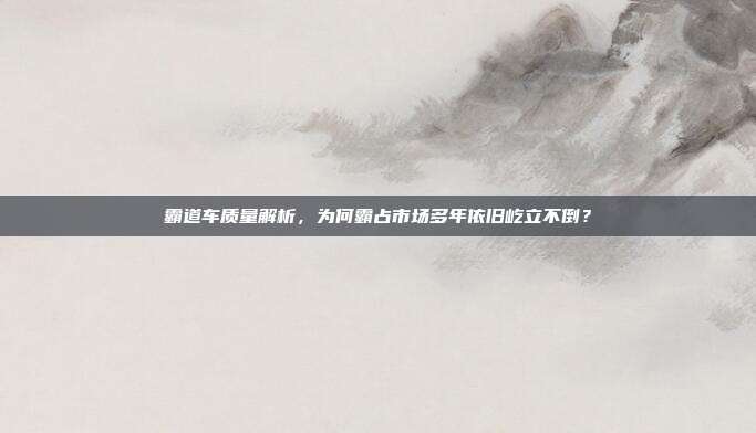 霸道车质量解析,为何霸占市场多年依旧屹立不倒?