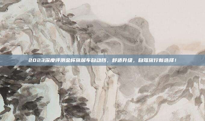 2023深度评测金杯旅居车自动挡,舒适升级,自驾旅行新选择!