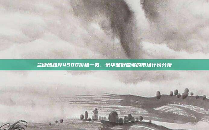 兰德酷路泽4500价格一览,豪华越野座驾的市场行情分析