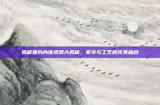 揭秘捷豹内饰视频大揭秘,豪华与工艺的完美融合
