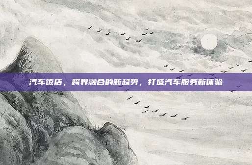 汽车饭店,跨界融合的新趋势,打造汽车服务新体验