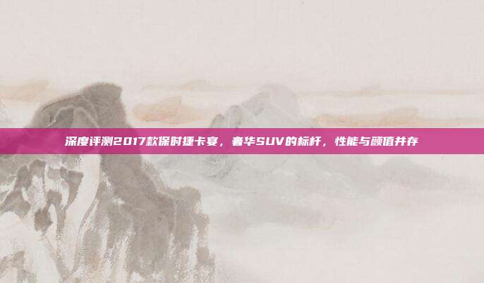 深度评测2017款保时捷卡宴,奢华SUV的标杆,性能与颜值并存
