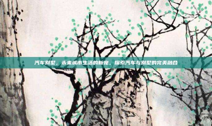 汽车别墅，未来城市生活的新宠，探索汽车与别墅的完美融合