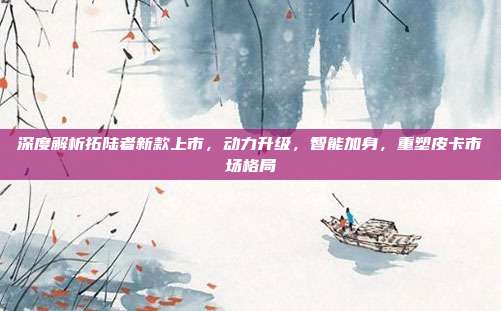 深度解析拓陆者新款上市,动力升级,智能加身,重塑皮卡市场格局