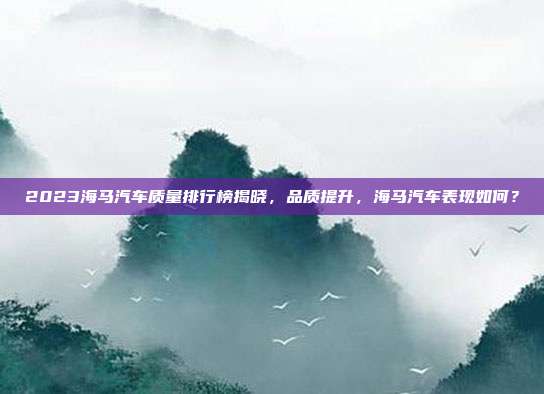 2023海马汽车质量排行榜揭晓,品质提升,海马汽车表现如何?