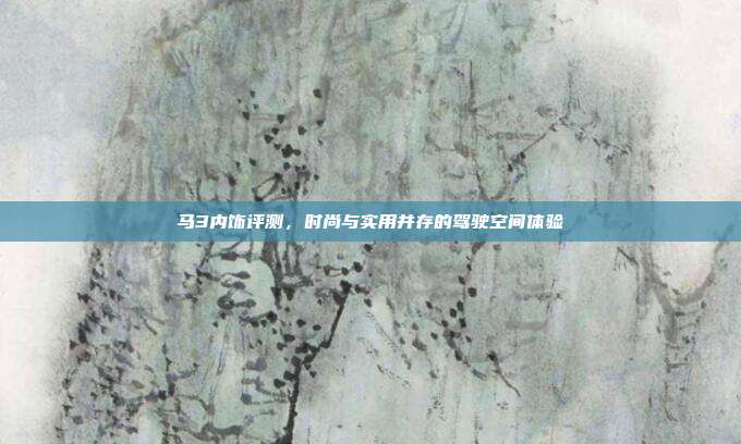 马3内饰评测,时尚与实用并存的驾驶空间体验