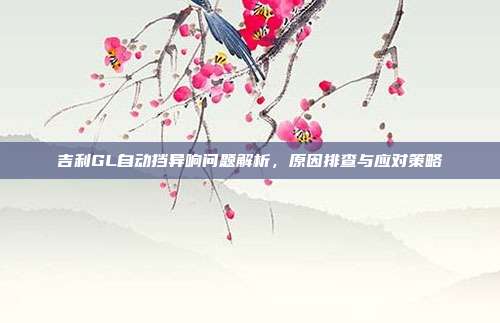 吉利GL自动挡异响问题解析,原因排查与应对策略