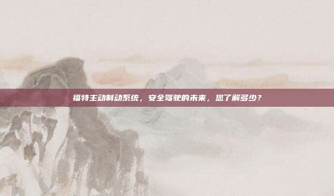 福特主动制动系统,安全驾驶的未来,您了解多少?