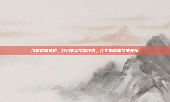 汽车停车攻略，轻松掌握停车技巧，让你的爱车停放无忧