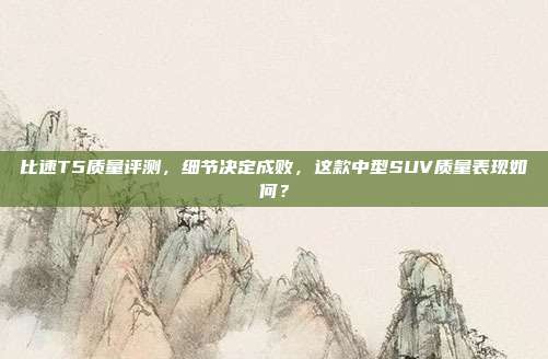 比速T5质量评测,细节决定成败,这款中型SUV质量表现如何?