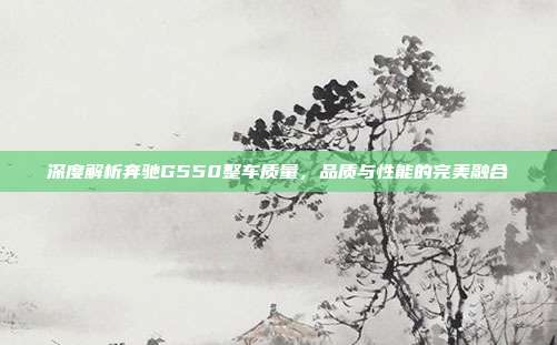 深度解析奔驰G550整车质量，品质与性能的完美融合