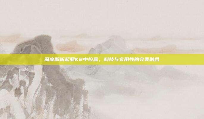 深度解析起亚K2中控盒，科技与实用性的完美融合