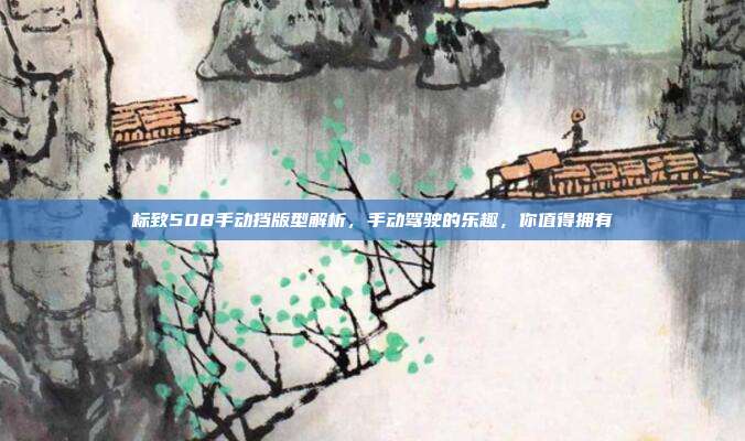 标致508手动挡版型解析，手动驾驶的乐趣，你值得拥有