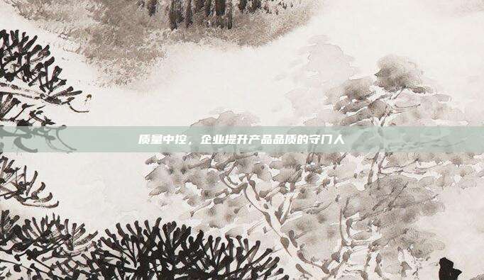 质量中控,企业提升产品品质的守门人
