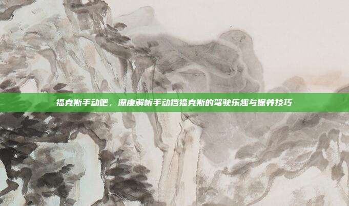 福克斯手动吧,深度解析手动挡福克斯的驾驶乐趣与保养技巧