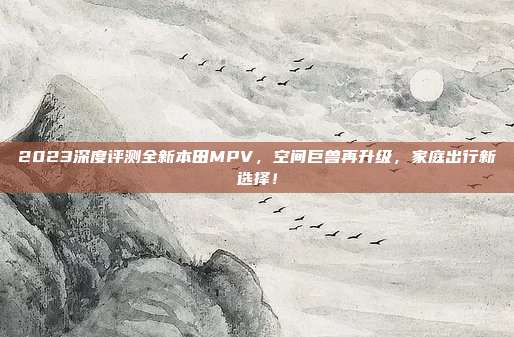 2023深度评测全新本田MPV，空间巨兽再升级，家庭出行新选择！