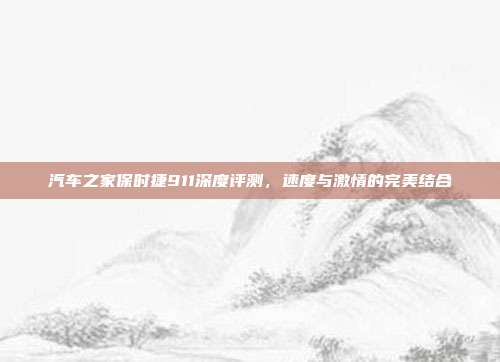 汽车之家保时捷911深度评测,速度与激情的完美结合