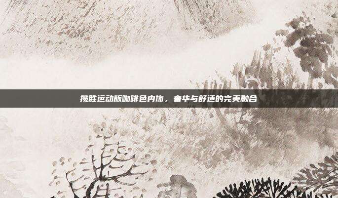 揽胜运动版咖啡色内饰,奢华与舒适的完美融合