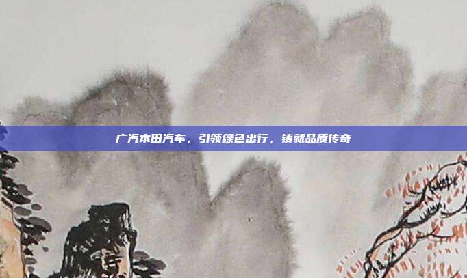 广汽本田汽车，引领绿色出行，铸就品质传奇