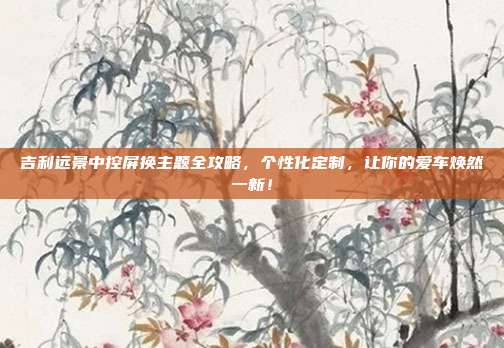 吉利远景中控屏换主题全攻略,个性化定制,让你的爱车焕然一新!